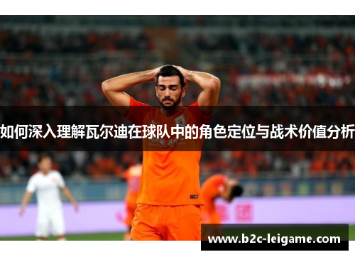 如何深入理解瓦尔迪在球队中的角色定位与战术价值分析