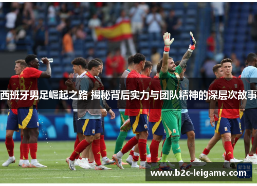 西班牙男足崛起之路 揭秘背后实力与团队精神的深层次故事
