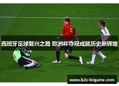 西班牙足球复兴之路 欧洲杯夺冠成就历史新辉煌