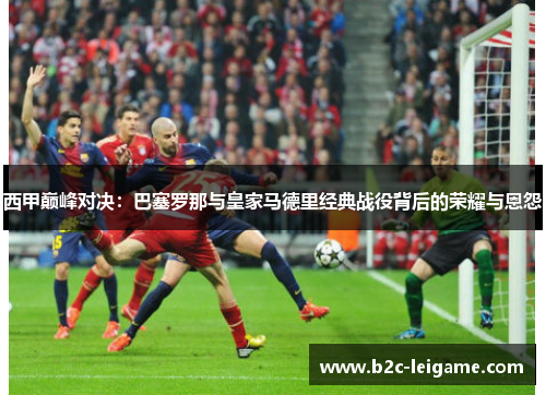 西甲巅峰对决：巴塞罗那与皇家马德里经典战役背后的荣耀与恩怨