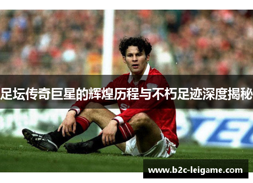 足坛传奇巨星的辉煌历程与不朽足迹深度揭秘