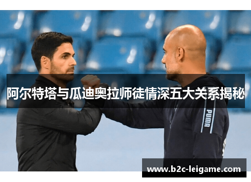 阿尔特塔与瓜迪奥拉师徒情深五大关系揭秘