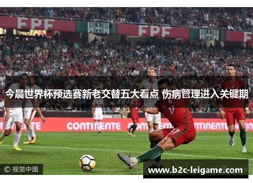 今晨世界杯预选赛新老交替五大看点 伤病管理进入关键期