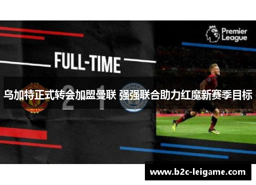 乌加特正式转会加盟曼联 强强联合助力红魔新赛季目标