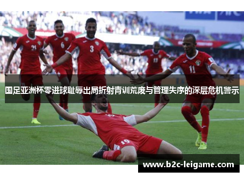 国足亚洲杯零进球耻辱出局折射青训荒废与管理失序的深层危机警示