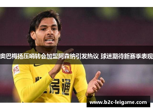 奥巴梅扬压哨转会加盟阿森纳引发热议 球迷期待新赛季表现