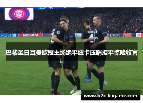 巴黎圣日耳曼欧冠主场绝平纽卡压哨扳平惊险收官