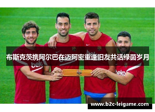 布斯克茨携阿尔巴在迈阿密重逢旧友共话绿茵岁月