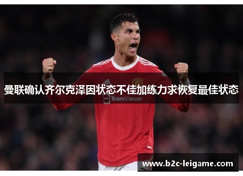 曼联确认齐尔克泽因状态不佳加练力求恢复最佳状态